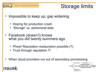 Storage limits
• Impossible to keep up; gap widening

   • Hoping for production crash
   • ‘Storage’ vs. ephemeral data

• Facebook (doesn’t) knows
  what you did twenty summers ago
   • Phew! Reputation restauration possible (?)
   • Trust through reputation !?

• When cloud providers run out of secondary provisioning
 