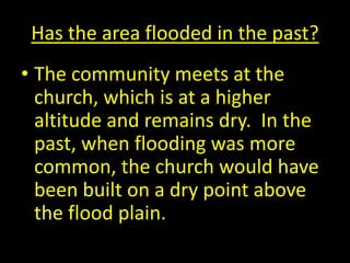 Has the area flooded in the past?
• The community meets at the
church, which is at a higher
altitude and remains dry. In the
past, when flooding was more
common, the church would have
been built on a dry point above
the flood plain.
 