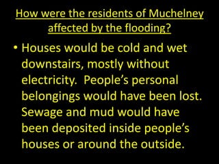 How were the residents of Muchelney
affected by the flooding?
• Houses would be cold and wet
downstairs, mostly without
electricity. People’s personal
belongings would have been lost.
Sewage and mud would have
been deposited inside people’s
houses or around the outside.
 