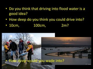 • Do you think that driving into flood water is a
good idea?
• How deep do you think you could drive into?
• 10cm, 100cm, 2m?
• How deep would you wade into?
 
