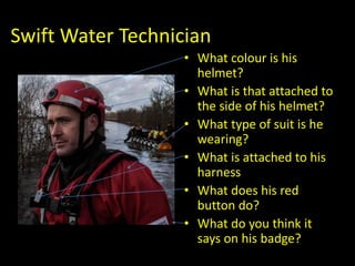 Swift Water Technician
• What colour is his
helmet?
• What is that attached to
the side of his helmet?
• What type of suit is he
wearing?
• What is attached to his
harness
• What does his red
button do?
• What do you think it
says on his badge??
 