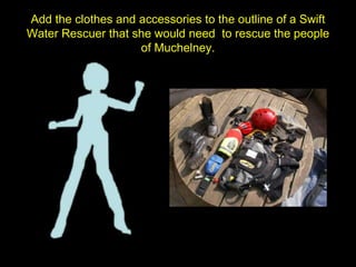 Add the clothes and accessories to the outline of a Swift
Water Rescuer that she would need to rescue the people
of Muchelney.
 