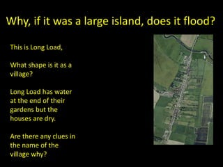 Why, if it was a large island, does it flood?
This is Long Load,
What shape is it as a
village?
Long Load has water
at the end of their
gardens but the
houses are dry.
Are there any clues in
the name of the
village why?
 