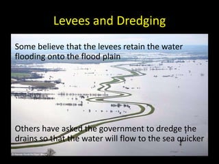 Levees and Dredging
• Some believe that the levees retain the water
flooding onto the flood plain
• Others have asked the government to dredge the
drains so that the water will flow to the sea quicker
 