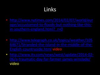 Links
• http://www.nytimes.com/2014/02/07/world/eur
ope/accustomed-to-floods-but-nothing-like-this-
in-southern-england.html?_r=0
• http://www.telegraph.co.uk/topics/weather/105
64671/Stranded-the-island-in-the-middle-of-the-
English-countryside.html video
• http://www.itv.com/news/west/update/2014-02-
06/a-traumatic-day-for-farmer-james-winslade/
video
 