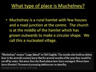 What type of place is Muchelney?
• Muchelney is a rural hamlet with few houses
and a road junction at the centre. The church
is at the middle of the hamlet which has
grown outwards to make a circular shape. We
call this a nucleated village.
 