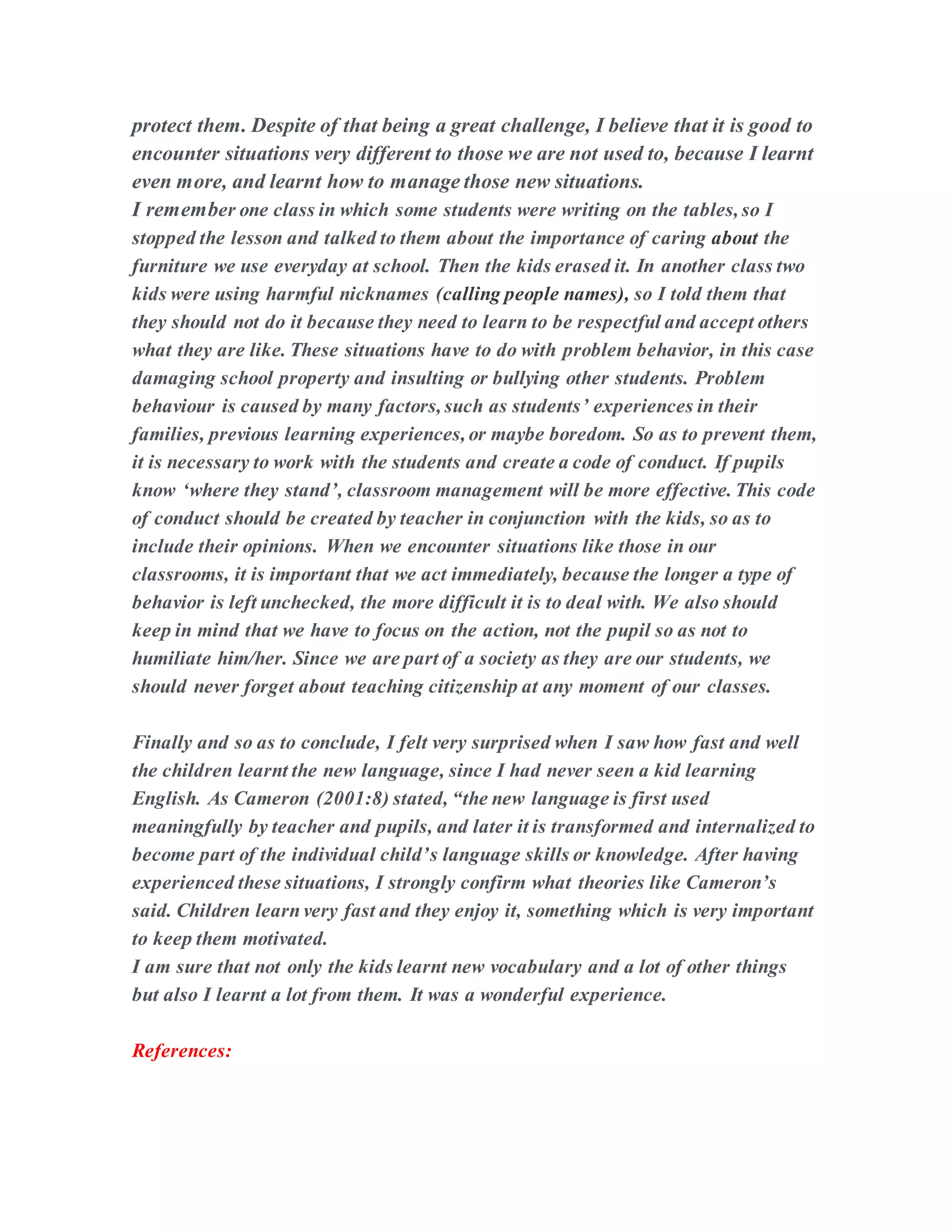 protect them. Despite of that being a great challenge, I believe that it is good to
encounter situations very different to those we are not used to, because I learnt
even more, and learnt how to manage those new situations.
I remember one class in which some students were writing on the tables, so I
stopped the lesson and talked to them about the importance of caring about the
furniture we use everyday at school. Then the kids erased it. In another class two
kids were using harmful nicknames (calling people names), so I told them that
they should not do it because they need to learn to be respectful and accept others
what they are like. These situations have to do with problem behavior, in this case
damaging school property and insulting or bullying other students. Problem
behaviour is caused by many factors, such as students’ experiences in their
families, previous learning experiences, or maybe boredom. So as to prevent them,
it is necessary to work with the students and create a code of conduct. If pupils
know ‘where they stand’, classroom management will be more effective. This code
of conduct should be created by teacher in conjunction with the kids, so as to
include their opinions. When we encounter situations like those in our
classrooms, it is important that we act immediately, because the longer a type of
behavior is left unchecked, the more difficult it is to deal with. We also should
keep in mind that we have to focus on the action, not the pupil so as not to
humiliate him/her. Since we are part of a society as they are our students, we
should never forget about teaching citizenship at any moment of our classes.
Finally and so as to conclude, I felt very surprised when I saw how fast and well
the children learnt the new language, since I had never seen a kid learning
English. As Cameron (2001:8) stated, “the new language is first used
meaningfully by teacher and pupils, and later it is transformed and internalized to
become part of the individual child’s language skills or knowledge. After having
experienced these situations, I strongly confirm what theories like Cameron’s
said. Children learnvery fast and they enjoy it, something which is very important
to keep them motivated.
I am sure that not only the kids learnt new vocabulary and a lot of other things
but also I learnt a lot from them. It was a wonderful experience.
References:
 