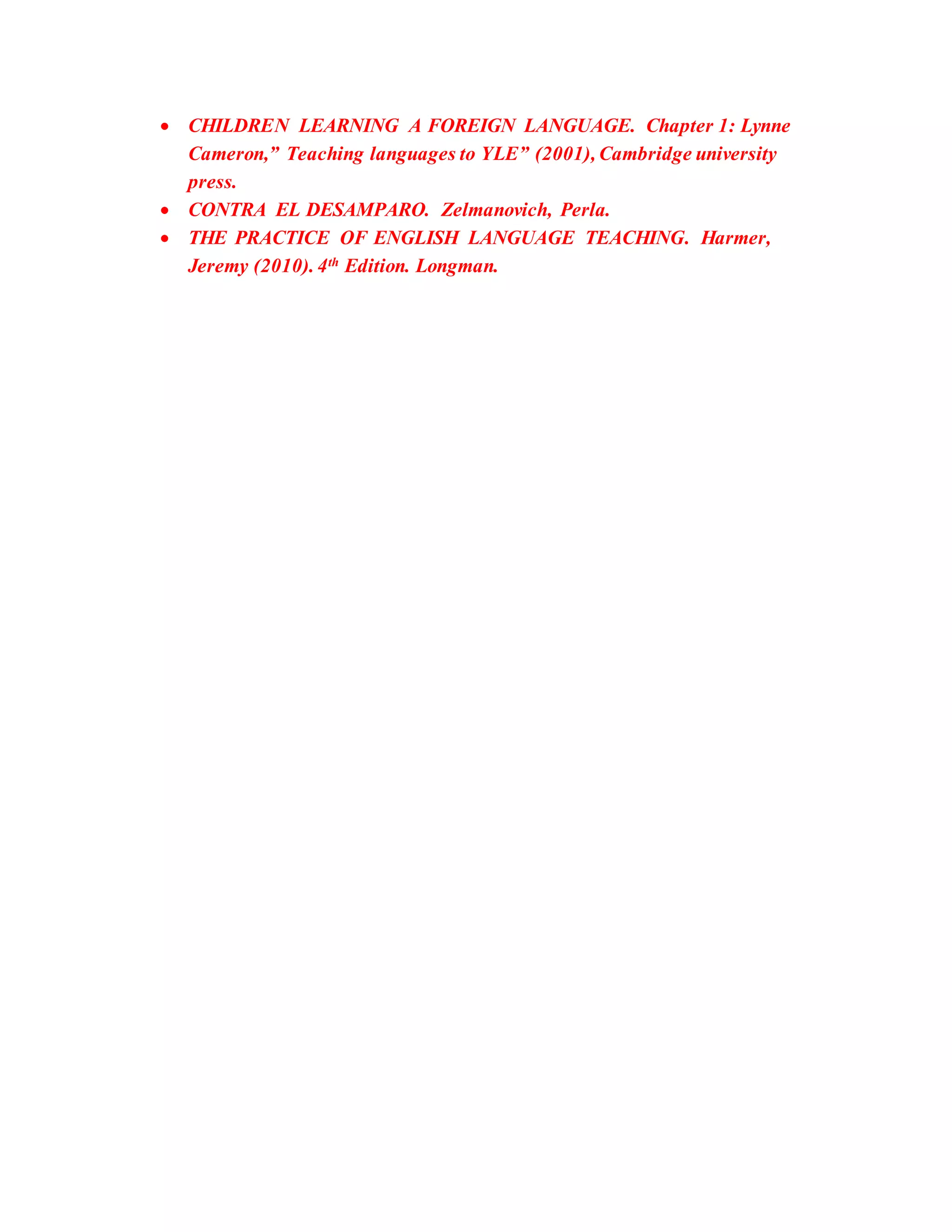  CHILDREN LEARNING A FOREIGN LANGUAGE. Chapter 1: Lynne
Cameron,” Teaching languages to YLE” (2001), Cambridge university
press.
 CONTRA EL DESAMPARO. Zelmanovich, Perla.
 THE PRACTICE OF ENGLISH LANGUAGE TEACHING. Harmer,
Jeremy (2010). 4th Edition. Longman.
 