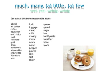 much, many, (a) little, (a) few
veel, veel, weinig, weinig
Een aantal bekende uncountable nouns:
advice
air butter
coffee
education
electricity
food
furniture
gold
grass
homework
information
knowledge
literature
love
luck
luggage
meat
milk
money
music
news
noise
pepper
power
rain
salt
snow
space
speed
sugar
tea
toothpaste
weather
wine
work
 