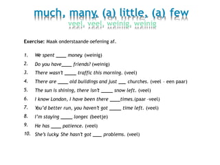 much, many, (a) little, (a)
veel, veel, weinig, weinig
few
Exercise: Maak onderstaande oefening af.
1.
2.
3.
4.
5.
6.
7.
8.
9.
10.
We spent money. (weinig)
Do you have friends? (weinig)
There wasn’t traffic this morning. (veel)
There are old buildings and just churches. (veel – een paar)
The sun is shining, there isn’t snow left. (veel)
I know London, I have been there times.(paar –veel)
You’d better run, you haven’t got time left. (veel)
I’m staying longer. (beetje)
He has patience. (veel)
She’s lucky. She hasn’t got problems. (veel)
 