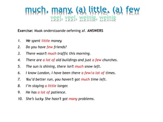 much, many, (a) little, (a)
veel, veel, weinig, weinig
few
Exercise: Maak onderstaande oefening af. ANSWERS
1.
2.
3.
4.
5.
6.
7.
8.
9.
10.
We spent little money.
Do you have few friends?
There wasn’t much traffic this morning.
There are a lot of old buildings and just a few churches.
The sun is shining, there isn’t much snow left.
I know London, I have been there a few/a lot of times.
You’d better run, you haven’t got much time left.
I’m staying a little longer.
He has a lot of patience.
She’s lucky. She hasn’t got many problems.
 