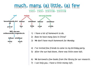 much, many, (a) little, (a) few
veel, veel, weinig, weinig
1)
2)
3)
I have a lot of homework to do.
Does he have many fans in China?
We don’t have much homework for Monday.
4)
5)
I’ve invited few friends to come to my birthday party.
After the sun had shone, there was little snow left.
6)
7)
We borrowed a few books from the library for our research.
I can help you. I have a little money left.
 