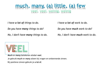 much, many, (a) little, (a) few
veel, veel, weinig, weinig
I have a lot of things to do. I have a lot of work to do.
Do you have many things to do? Do you have much work to do?
No, I don’t have many things to do. No, I don’t have much work to do.
Much en many betekenen allebei veel.
Je gebruik much en many alleen bij vragen en ontkennende zinnen.
Bij positieve zinnen gebruik je a lot of.
 