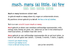 much, many, (a) little, (a) few
veel, veel, weinig, weinig
Much en many betekenen allebei veel.
Je gebruik much en many alleen bij vragen en ontkennende zinnen.
Bij positieve zinnen gebruik je a lot of: He has a lot of clothes.
Toch is er een verschil tussen much en many.
Much gebruik je alleen voor ontelbare zelfstandige naamwoorden; milk,
energy, snow, money, air, grass, etc. (deze kun je niet in het enkelvoud of
meervoud zetten, ze hebben maar één vorm)
Many gebruik je voor zelfstandige naamwoorden die je wel kunt tellen, je
kunt er wel een getal voor zetten; 3 friends, 5 movies, 7 chairs, 2 apples.
I haven’t got much money.
I haven’t got many euros.
I have a lot of money/euros. (zie je het verschil?)
 