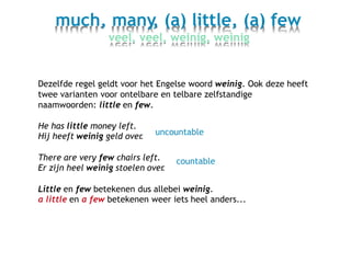much, many, (a) little, (a) few
veel, veel, weinig, weinig
Dezelfde regel geldt voor het Engelse woord weinig. Ook
twee varianten voor ontelbare en telbare zelfstandige
naamwoorden: little en few.
deze heeft
He has little money left.
Hij heeft weinig geld over. uncountable
There are very few chairs left.
Er zijn heel weinig stoelen over.
countable
Little en few betekenen dus allebei weinig.
a little en a few betekenen weer iets heel anders...
 