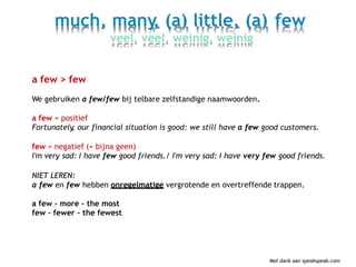 much, many, (a) little, (a)
veel, veel, weinig, weinig
few
a few > few
We gebruiken a few/few bij telbare zelfstandige naamwoorden.
a few = positief
Fortunately, our financial situation is good: we still have a few good customers.
few = negatief (= bijna geen)
I'm very sad: I have few good friends./ I'm very sad: I have very few good friends.
NIET LEREN:
a few en few hebben onregelmatige vergrotende en overtreffende trappen.
a few – more – the most
few – fewer – the fewest
Met dank aan speakspeak.com
 