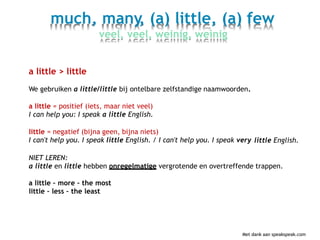 much, many, (a) little, (a) few
veel, veel, weinig, weinig
a little > little
We gebruiken a little/little bij ontelbare zelfstandige naamwoorden.
a little = positief (iets, maar niet veel)
I can help you: I speak a little English.
little = negatief (bijna geen, bijna niets)
I can't help you. I speak little English. / I can't help you. I speak very little English.
NIET LEREN:
a little en little hebben onregelmatige vergrotende en overtreffende trappen.
a little – more – the most
little – less – the least
Met dank aan speakspeak.com
 