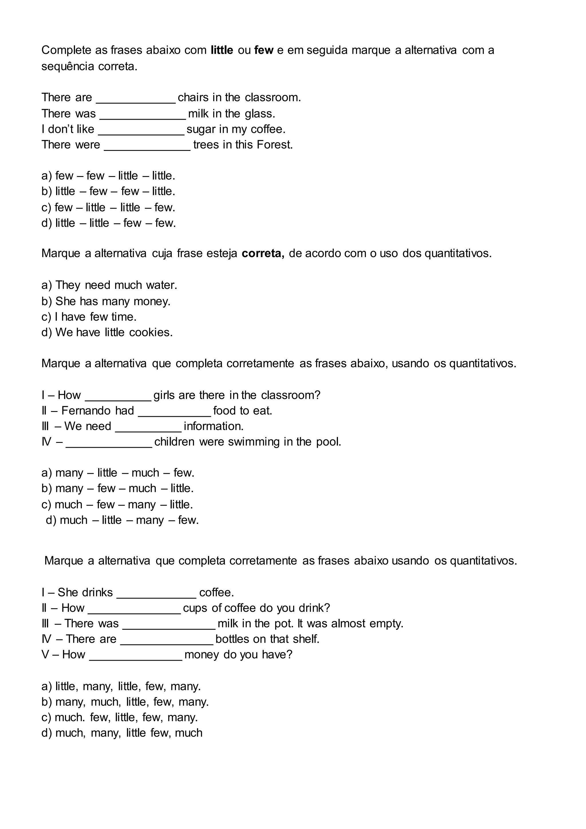 Complete as frases abaixo com little ou few e em seguida marque a alternativa com a
sequência correta.
There are ____________ chairs in the classroom.
There was _____________ milk in the glass.
I don’t like _____________ sugar in my coffee.
There were _____________ trees in this Forest.
a) few – few – little – little.
b) little – few – few – little.
c) few – little – little – few.
d) little – little – few – few.
Marque a alternativa cuja frase esteja correta, de acordo com o uso dos quantitativos.
a) They need much water.
b) She has many money.
c) I have few time.
d) We have little cookies.
Marque a alternativa que completa corretamente as frases abaixo, usando os quantitativos.
I – How __________ girls are there in the classroom?
II – Fernando had ___________ food to eat.
III – We need __________ information.
IV – _____________ children were swimming in the pool.
a) many – little – much – few.
b) many – few – much – little.
c) much – few – many – little.
d) much – little – many – few.
Marque a alternativa que completa corretamente as frases abaixo usando os quantitativos.
I – She drinks ____________ coffee.
II – How ______________ cups of coffee do you drink?
III – There was ______________ milk in the pot. It was almost empty.
IV – There are ______________ bottles on that shelf.
V – How ______________ money do you have?
a) little, many, little, few, many.
b) many, much, little, few, many.
c) much. few, little, few, many.
d) much, many, little few, much
 