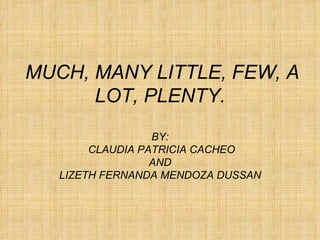 MUCH, MANY LITTLE, FEW, A LOT, PLENTY. BY:  CLAUDIA PATRICIA CACHEO AND LIZETH FERNANDA MENDOZA DUSSAN 