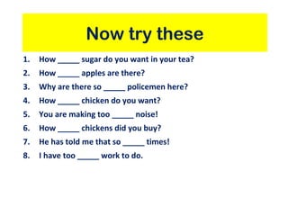 Now try these
1. How _____ sugar do you want in your tea?
2. How _____ apples are there?
3. Why are there so _____ policemen here?
4. How _____ chicken do you want?
5. You are making too _____ noise!
6. How _____ chickens did you buy?
7. He has told me that so _____ times!
8. I have too _____ work to do.
 