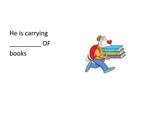 He is carrying
_________ OF
books
 