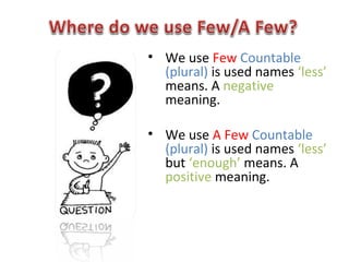 • We use Few Countable
(plural) is used names ‘less’
means. A negative
meaning.
• We use A Few Countable
(plural) is used names ‘less’
but ‘enough’ means. A
positive meaning.
 