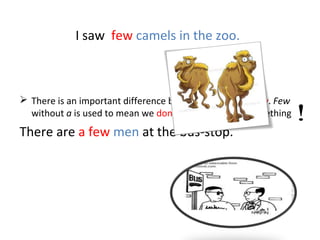 I saw few camels in the zoo.
 There is an important difference between a few and few. Few
without a is used to mean we don't have enough of something
There are a few men at the bus-stop.
 