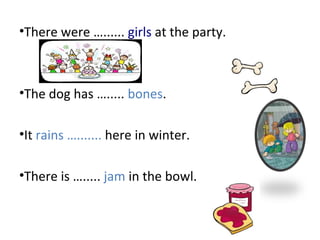 •There were …...... girls at the party.
•The dog has …..... bones.
•It rains …....... here in winter.
•There is …..... jam in the bowl.
 