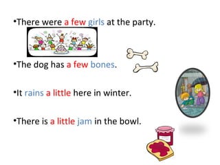 •There were a few girls at the party.
•The dog has a few bones.
•It rains a little here in winter.
•There is a little jam in the bowl.
 