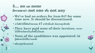 5… no และ none
มีควำมหมำยว่ำ not one หรือ not any
• We’ve had no orders for item #47 for some
time now. It should be discontinued.
• เรำไม่มีคำสั่งซื้อสินค้ำหมำยเลย 47 มำพักหนึ่งแล้ว มันน่ำจะถูกเลิกผลิต
• They have paid none of their invoices. พวกเขำ
ไม่ได้ชำระเงินตำมใบแจ้งหนี้ใบไหนเลย
• None of the candidates was appointed. ไม่มี
ผู้สมัครคนใดได้รับกำรแต่งตั้ง
• สสังเกตรูปกริยำเอกพจน์
 