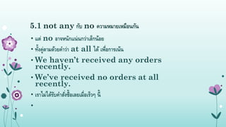 5.1 not any กับ no ควำมหมำยเหมือนกัน
• แต่ no อำจหนักแน่นกว่ำเล็กน้อย
• ทั้งคู่ตำมด้วยคำว่ำ at all ได้ เพื่อกำรเน้น
• We haven’t received any orders
recently.
• We’ve received no orders at all
recently.
• เรำไม่ได้รับคำสั่งซื้อเลยเมื่อเร็วๆ นี้
•
 