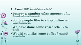 1…Some ใช้ได้กับทั้งนำมนับได้และนำมนับไม่ได้
• มีควำมหมำยว่ำ a number of/an amount of…
จำนวนหนึ่ง/ปริมำณหนึ่งของบำงสิ่ง
• Some people like to shop online. บำง
คนชอบซื้อของออนไลน์
• We have done some research. เรำทำวิจัย
บ้ำงแล้ว
• Would you like some coffee? คุณอยำกได้
กำแฟหน่อยไหม
 