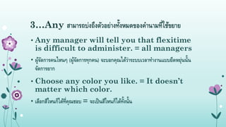 3…Any สำมำรถบ่งถึงตัวอย่ำงทั้งหมดของคำนำมที่ใช้ขยำย
• Any manager will tell you that flexitime
is difficult to administer. = all managers
• ผู้จัดกำรคนไหนๆ (ผู้จัดกำรทุกคน) จะบอกคุณได้ว่ำระบบเวลำทำงำนแบบยืดหยุ่นนั้น
จัดกำรยำก
• Choose any color you like. = It doesn’t
matter which color.
• เลือกสีไหนก็ได้ที่คุณชอบ = จะเป็นสีไหนก็ได้ทั้งนั้น
 