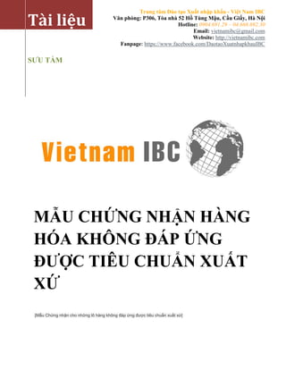 Trung tâm Đào tạo Xuất nhập khẩu - Việt Nam IBC 
Văn phòng: P306, Tòa nhà 52 Hồ Tùng Mậu, Cầu Giấy, Hà Nội 
Hotline: 0904.691.29 – 04.668.692.30 
Email: vietnamibc@gmail.com 
Website: http://vietnamibc.com 
Fanpage: https://www.facebook.com/DaotaoXuatnhapkhauIBC 
[Mẫu Chứng nhận cho những lô hàng không đáp ứng được tiêu chuẩn xuất xứ] 
Tài liệu 
SƯU TẦM 
MẪU CHỨNG NHẬN HÀNG HÓA KHÔNG ĐÁP ỨNG ĐƯỢC TIÊU CHUẨN XUẤT XỨ  