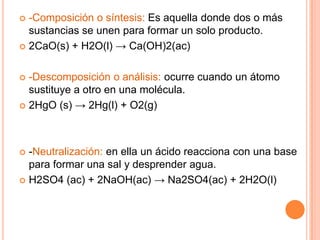  -Composición o síntesis: Es aquella donde dos o más
sustancias se unen para formar un solo producto.
 2CaO(s) + H2O(l) → Ca(OH)2(ac)
 -Descomposición o análisis: ocurre cuando un átomo
sustituye a otro en una molécula.
 2HgO (s) → 2Hg(l) + O2(g)
 -Neutralización: en ella un ácido reacciona con una base
para formar una sal y desprender agua.
 H2SO4 (ac) + 2NaOH(ac) → Na2SO4(ac) + 2H2O(l)
 