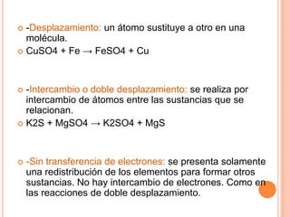  -Desplazamiento: un átomo sustituye a otro en una
molécula.
 CuSO4 + Fe → FeSO4 + Cu
 -Intercambio o doble desplazamiento: se realiza por
intercambio de átomos entre las sustancias que se
relacionan.
 K2S + MgSO4 → K2SO4 + MgS
 -Sin transferencia de electrones: se presenta solamente
una redistribución de los elementos para formar otros
sustancias. No hay intercambio de electrones. Como en
las reacciones de doble desplazamiento.
 