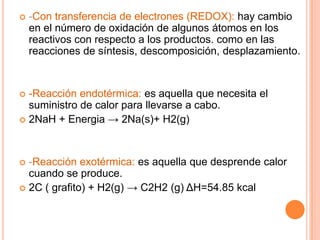  -Con transferencia de electrones (REDOX): hay cambio
en el número de oxidación de algunos átomos en los
reactivos con respecto a los productos. como en las
reacciones de síntesis, descomposición, desplazamiento.
 -Reacción endotérmica: es aquella que necesita el
suministro de calor para llevarse a cabo.
 2NaH + Energia → 2Na(s)+ H2(g)
 -Reacción exotérmica: es aquella que desprende calor
cuando se produce.
 2C ( grafito) + H2(g) → C2H2 (g) ΔH=54.85 kcal
 