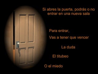 Si abres la puerta, podrás o no entrar en una nueva sala Para entrar, Vas a tener que vencer O el miedo El titubeo La duda 