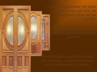 La vida es generosa: en cada sala en que se vive, se descubren otras tantas puertas. La vida enriquece a quien se arriesga a abrir nuevas puertas. Ella privilegia a quien descubre sus secretos, y generosamente ofrece afortunadas puertas. 