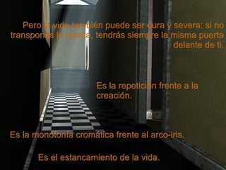 Pero la vida también puede ser dura y severa: si no transpones la puerta, tendrás siempre la misma puerta delante de ti. Es el estancamiento de la vida. Es la monotonía cromática frente al arco-iris. Es la repetición frente a la creación. 