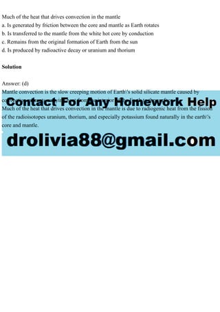 Much of the heat that drives convection in the mantle
a. Is generated by friction between the core and mantle as Earth rotates
b. Is transferred to the mantle from the white hot core by conduction
c. Remains from the original formation of Earth from the sun
d. Is produced by radioactive decay or uranium and thorium
Solution
Answer: (d)
Mantle convection is the slow creeping motion of Earth's solid silicate mantle caused by
convection currents carrying heat from the interior of the Earth to the surface.
Much of the heat that drives convection in the mantle is due to radiogenic heat from the fission
of the radioisotopes uranium, thorium, and especially potassium found naturally in the earth's
core and mantle.
 