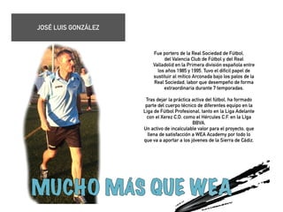 Fue portero de la Real Sociedad de Fútbol, 
del Valencia Club de Fútbol y del Real 
Valladolid en la Primera división española entre 
los años 1985 y 1995. Tuvo el dificil papel de 
sustituir al mítico Arconada bajo los palos de la 
Real Sociedad, labor que desempeño de forma 
extraordinaria durante 7 temporadas. 
! 
Tras dejar la práctica activa del fútbol, ha formado 
parte del cuerpo técnico de diferentes equipo en la 
Liga de Fútbol Profesional, tanto en la Liga Adelante 
con el Xerez C.D. como el Hércules C.F. en la LIga 
BBVA. 
Un activo de incalculable valor para el proyecto, que 
llena de satisfacción a WEA Academy por todo lo 
que va a aportar a los jóvenes de la Sierra de Cádiz. 
! 
! 
! 
! 
JOSÉ LUIS GONZÁLEZ 
 