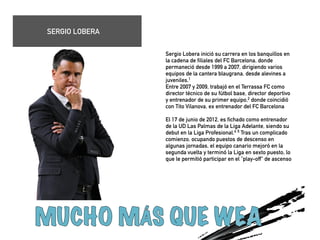 Sergio Lobera inició su carrera en los banquillos en 
la cadena de filiales del FC Barcelona, donde 
permaneció desde 1999 a 2007, dirigiendo varios 
equipos de la cantera blaugrana, desde alevines a 
juveniles.1 
Entre 2007 y 2009, trabajó en el Terrassa FC como 
director técnico de su fútbol base, director deportivo 
y entrenador de su primer equipo,2 donde coincidió 
con Tito Vilanova, ex entrenador del FC Barcelona 
! 
El 17 de junio de 2012, es fichado como entrenador 
de la UD Las Palmas de la Liga Adelante, siendo su 
debut en la Liga Profesional.4 5 Tras un complicado 
comienzo, ocupando puestos de descenso en 
algunas jornadas, el equipo canario mejoró en la 
segunda vuelta y terminó la Liga en sexto puesto, lo 
que le permitió participar en el "play-off" de ascenso 
! 
! 
! 
SERGIO LOBERA 
 