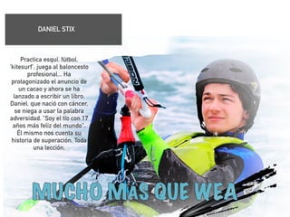 DANIEL STIX 
! 
Practica esquí, fútbol, 
'kitesurf', juega al baloncesto 
profesional... Ha 
protagonizado el anuncio de 
un cacao y ahora se ha 
lanzado a escribir un libro. 
Daniel, que nació con cáncer, 
se niega a usar la palabra 
adversidad. "Soy el tío con 17 
años más feliz del mundo". 
Él mismo nos cuenta su 
historia de superación. Toda 
una lección. 
! 
! 
! 
 