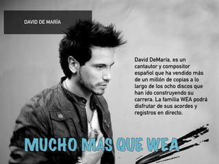 ! 
David DeMaría, es un 
cantautor y compositor 
español que ha vendido más 
de un millón de copias a lo 
largo de los ocho discos que 
han ido construyendo su 
carrera. La familia WEA podrá 
disfrutar de sus acordes y 
registros en directo. 
! 
! 
DAVID DE MARÍA 
 