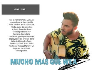 YONA LUNA 
! 
Tras el nombre Yona Luna, se 
esconde un artista nacido 
hace 28 años en la ciudad de 
Cádiz, cuna de grandes 
artistas.Además de su 
calidad profesional y 
humana, lo avala la 
confianza que depositaron en 
él proyectos de artistas de la 
talla de Alejandro Sanz, 
Shakira, Il Divo, Malu, India 
Martinez, Vanesa Martin y un 
largo etc de artistas 
consagrados. 
! 
! 
 