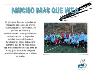 En el marco de estas jornadas, se 
realizarán ponencias de primer 
nivel futbolístico, periodístico, de 
gestión del talento y 
motivacionales , acompañadas por 
actuaciones de consagrados 
artistas, que contribuirán a 
fortalecer las bases del camino 
formativo que se ha iniciado con 
los jóvenes talentos de la Sierra de 
Cádiz, para ofrecerles mayores 
posibilidades en la persecución de 
su sueño. 
 