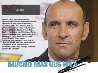 Es conocida su habilidad para fichar 
jugadores desconocidos o semidesconocidos, 
y sacarles un gran potencial deportivo y 
económico, como Julio Baptista, Adriano 
Correia, Dani Alves, Seydou Keita, Christian 
Poulsen, Sebastien Squillaci, Gary Medel, 
Geoffrey Kondogbia, Ivan Rakitic y confiar en 
jugadores de la cantera y luego vender a un 
buen precio, como Sergio Ramos, José 
Antonio Reyes o Jesús Navas. 
En Europa, es un referente como Director 
Deportivo, siendo puesto de ejemplo como 
buen gestor de los activos del club, 
profesional trabajador y principal fuente de 
ingresos del Sevilla FC. 
!!!!! 
MONCHI 
 