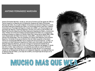 Antonio Fernández Marchán, nacido en Jerez de la Frontera el 27 de agosto de 1970, es 
Técnico Superior en Deportes por la Federación Andaluza de Fútbol y Entrenador 
Nacional de Fútbol. Ha cursado el Máster Universitario en Dirección Deportiva a través 
de la Real Federación Española de Fútbol y la Universidad Camilo José Cela, el Máster 
Universitario en Psicología del Deporte a través de la UNED, y es Técnico Superior en 
psicologia del deporte y Coaching Deportivo. Durante cinco años ha sido Profesor del 
Máster de Dirección Deportiva de la Real Federación Española de Fútbol y, durante seis 
años, Profesor de la Escuela Andaluza de Entrenadores de Fútbol. En su experiencia 
profesional destaca su etapa en el Sevilla Fútbol Club, donde ejerció desde 2000 a 2006, 
como Responsable de Fútbol Internacional -hasta 2003-, y Secretario Técnico, las 
últimas tres temporadas. Tras una campaña en el Xerez Club Deportivo como Director 
Deportivo, Fernández firmó con el Valencia Club de Fútbol ocupando la Secretaría 
Técnica en la temporada 2007/08. Tras la consecución de la Eurocopa por ‘La Roja’, se 
incorporó a la Real Federación Española de Fútbol como Informador y Analista de la 
Selección Nacional Absoluta, con la que consiguió el Campeonato del Mundo en 
Sudáfrica 2010. A finales de 2010, firma como Director Deportivo del Málaga C.F. donde 
tras año y medio, logra confeccionar una plantilla que acaba en cuartos de final de 
Champions League, hito histórico en la Ciudad de la Costa del Sol. En su palmarés 
cuenta con un Campeonato del Mundo con la Selección Española, una Copa del Rey con 
el Valencia Club de Fútbol, y una Copa de la UEFA y una Supercopa de Europa con el 
Sevilla Fútbol Club. 
!!!!! 
ANTONIO FERNÁNDEZ MARCHÁN 
 