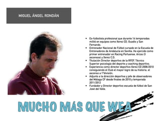 • Ex-futbolista profesional que durante 14 temporadas 
militó en equipos como Xerez CD, Guadix y San 
Fernando. 
• Entrenador Nacional de Fútbol cursado en la Escuela de 
Entrenadores de Andalucía en Sevilla. Ha ejercido como 
primer entrenador en Racing Portuense, Arcos (3 
ascensos) y Xerez C.D. 
• Titulación Director deportivo de la RFEF. Técnico 
Superior psicología del deporte y coaching deportivo. 
• Experiencia como director deportivo Xerez CD 2006/2010 
consiguiendo el Club el mayor logro de su historia, el 
ascenso a 1ªdivisión. 
• Adjunto a la dirección deportiva y jefe de observadores 
del Málaga CF desde finales de 2010 y temporada 
2011/2012 
• Fundador y Director deportivo escuela de fútbol de San 
José del Valle. 
! 
! 
! 
! 
MIGUEL ÁNGEL RONDÁN 
 